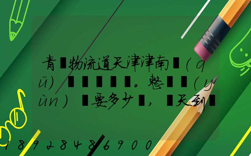 青島物流道天津津南區(qū)。整車運(yùn)輸要多少錢,幾天到貨。